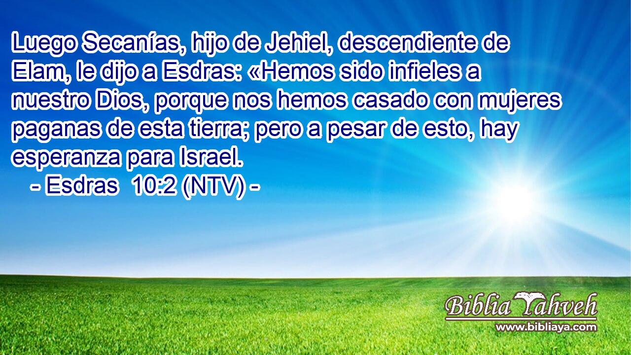 Luego Secanías, hijo de Jehiel, descendiente de Elam, le dijo a Esdras: «Hemos sido infieles a nuestro Dios, porque nos hemos casado con mujeres paganas de esta tierra; pero a pesar de esto, hay esperanza para Israel.