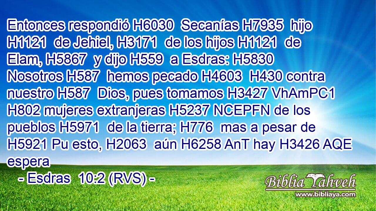 Entonces respondió H6030  Secanías H7935  hijo H1121  de Jehiel, H3171  de los hijos H1121  de Elam, H5867  y dijo H559  a Esdras: H5830  Nosotros H587  hemos pecado H4603  H430 contra nuestro H587  Dios, pues tomamos H3427 VhAmPC1 H802 mujeres extranjeras H5237 NCEPFN de los pueblos H5971  de la tierra; H776  mas a pesar de H5921 Pu esto, H2063  aún H6258 AnT hay H3426 AQE espera