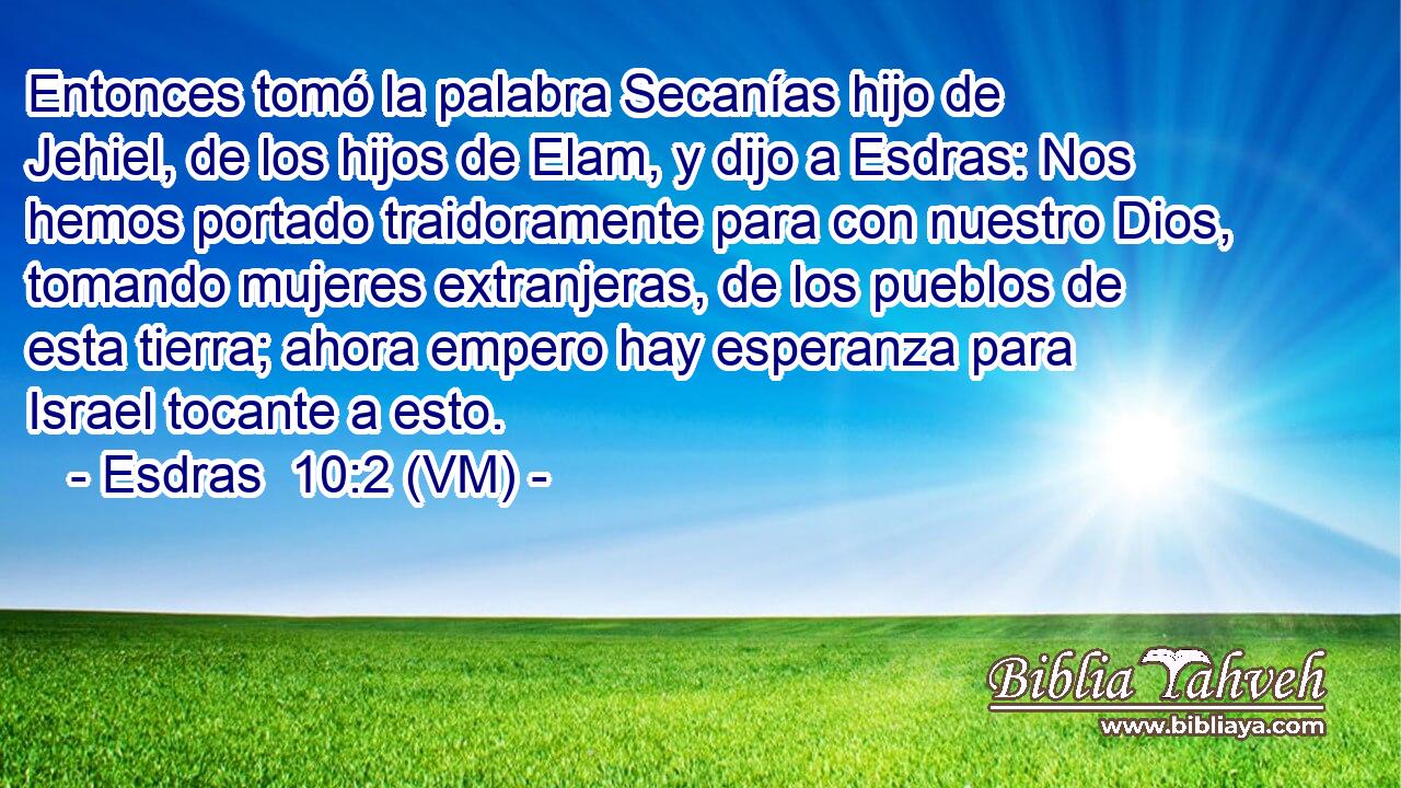  Entonces tomó la palabra Secanías hijo de Jehiel, de los hijos de Elam, y dijo a Esdras: Nos hemos portado traidoramente para con nuestro Dios, tomando mujeres extranjeras, de los pueblos de esta tierra; ahora empero hay esperanza para Israel tocante a esto. 