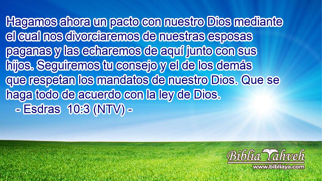 Hagamos ahora un pacto con nuestro Dios mediante el cual nos divorciaremos de nuestras esposas paganas y las echaremos de aquí junto con sus hijos. Seguiremos tu consejo y el de los demás que respetan los mandatos de nuestro Dios. Que se haga todo de acuerdo con la ley de Dios.