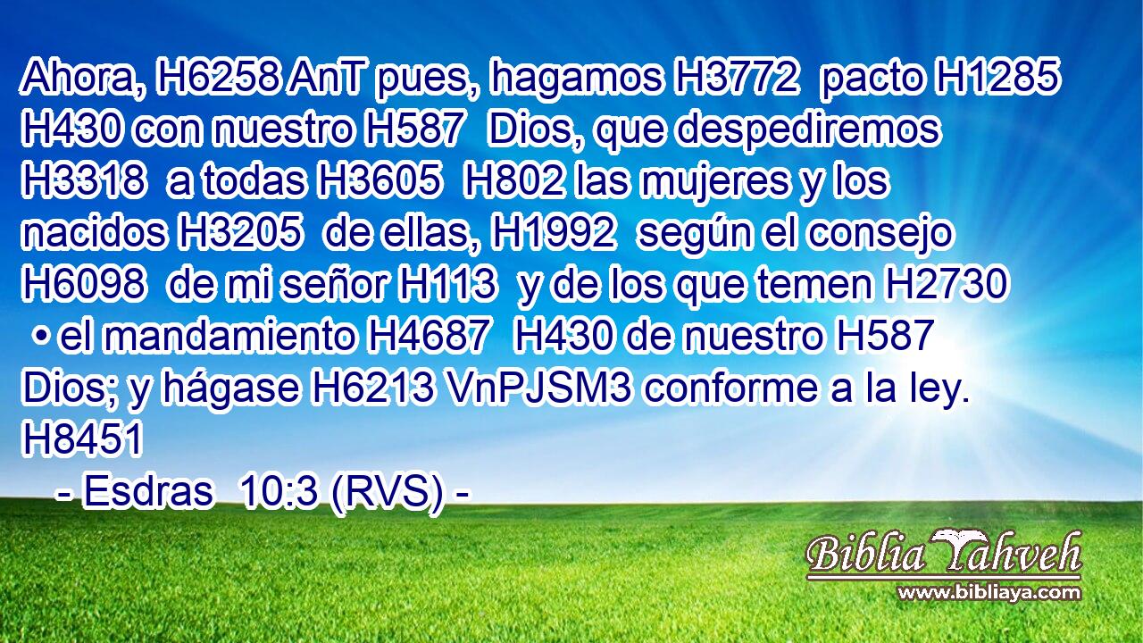 Ahora, H6258 AnT pues, hagamos H3772  pacto H1285  H430 con nuestro H587  Dios, que despediremos H3318  a todas H3605  H802 las mujeres y los nacidos H3205  de ellas, H1992  según el consejo H6098  de mi señor H113  y de los que temen H2730  • el mandamiento H4687  H430 de nuestro H587  Dios; y hágase H6213 VnPJSM3 conforme a la ley. H8451  