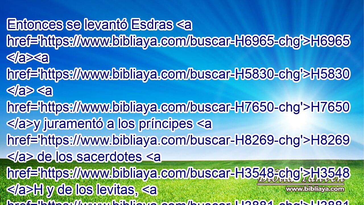 Entonces se levantó Esdras H6965 H5830  H7650 y juramentó a los príncipes H8269  de los sacerdotes H3548 H y de los levitas, H3881 H y a todo H3605  Israel, H3478  que harían H6213  conforme a • • H1697 h • esto; H2088 H H7650 y ellos juraron. 