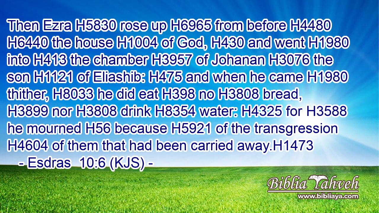 Then Ezra H5830 rose up H6965 from before H4480  H6440 the house H1004 of God, H430 and went H1980 into H413 the chamber H3957 of Johanan H3076 the son H1121 of Eliashib: H475 and when he came H1980 thither, H8033 he did eat H398 no H3808 bread, H3899 nor H3808 drink H8354 water: H4325 for H3588 he mourned H56 because H5921 of the transgression H4604 of them that had been carried away.H1473