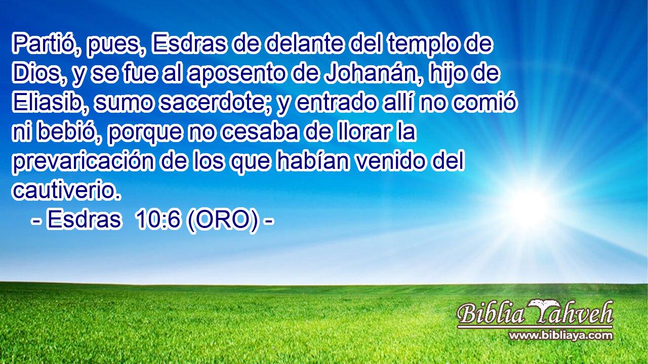  Partió, pues, Esdras de delante del templo de Dios, y se fue al aposento de Johanán, hijo de Eliasib, sumo sacerdote; y entrado allí no comió ni bebió, porque no cesaba de llorar la prevaricación de los que habían venido del cautiverio. 