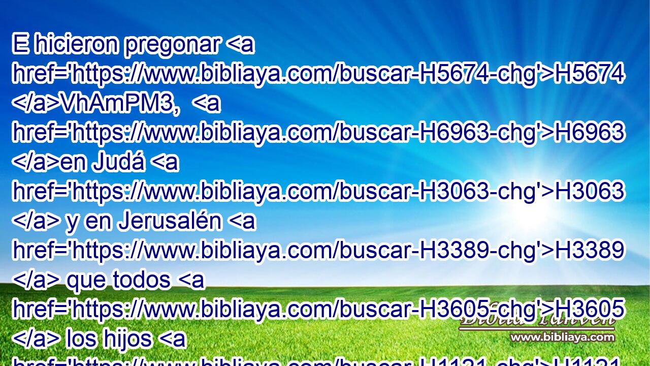 E hicieron pregonar H5674 VhAmPM3,  H6963 en Judá H3063  y en Jerusalén H3389  que todos H3605  los hijos H1121  del cautiverio H1473 H H6908 se reuniesen en Jerusalén; H3389  
