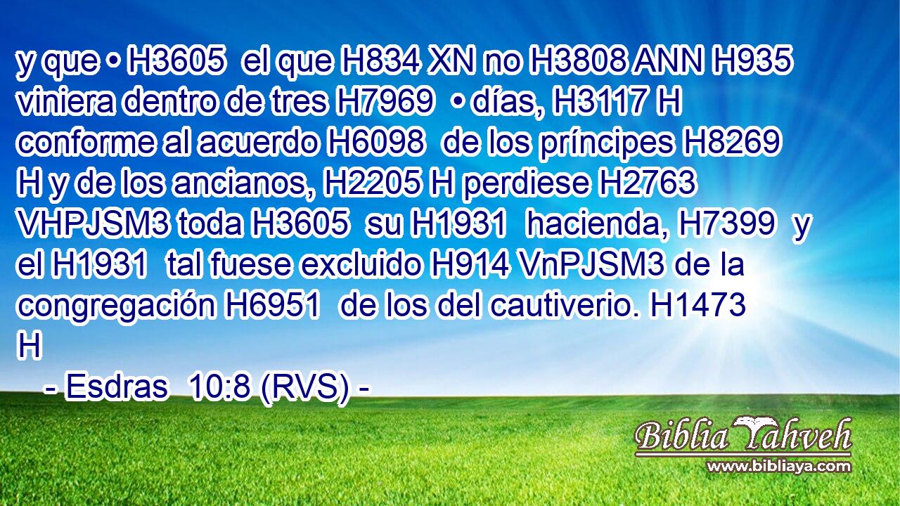 y que • H3605  el que H834 XN no H3808 ANN H935 viniera dentro de tres H7969  • días, H3117 H conforme al acuerdo H6098  de los príncipes H8269 H y de los ancianos, H2205 H perdiese H2763 VHPJSM3 toda H3605  su H1931  hacienda, H7399  y el H1931  tal fuese excluido H914 VnPJSM3 de la congregación H6951  de los del cautiverio. H1473 H 