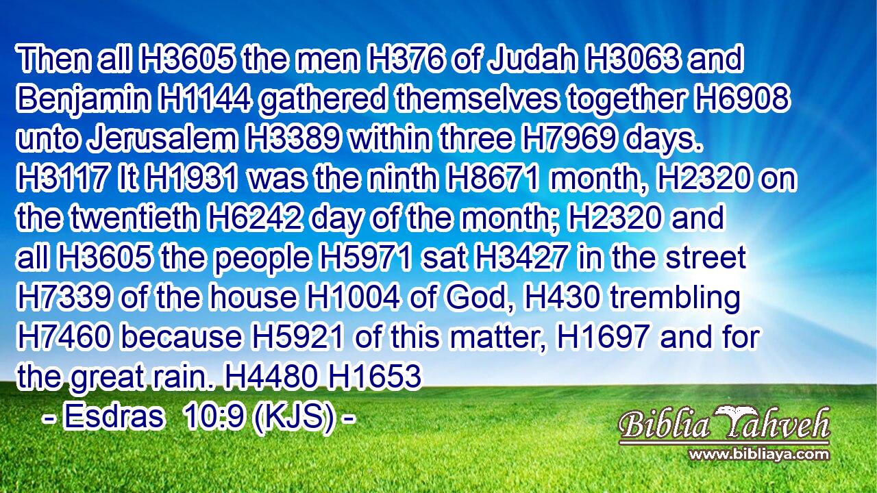 Then all H3605 the men H376 of Judah H3063 and Benjamin H1144 gathered themselves together H6908 unto Jerusalem H3389 within three H7969 days. H3117 It H1931 was the ninth H8671 month, H2320 on the twentieth H6242 day of the month; H2320 and all H3605 the people H5971 sat H3427 in the street H7339 of the house H1004 of God, H430 trembling H7460 because H5921 of this matter, H1697 and for the great rain. H4480 H1653