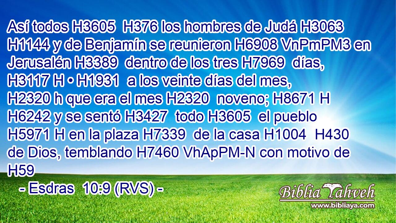 Así todos H3605  H376 los hombres de Judá H3063  H1144 y de Benjamín se reunieron H6908 VnPmPM3 en Jerusalén H3389  dentro de los tres H7969  días, H3117 H • H1931  a los veinte días del mes, H2320 h que era el mes H2320  noveno; H8671 H H6242 y se sentó H3427  todo H3605  el pueblo H5971 H en la plaza H7339  de la casa H1004  H430 de Dios, temblando H7460 VhApPM-N con motivo de H59
