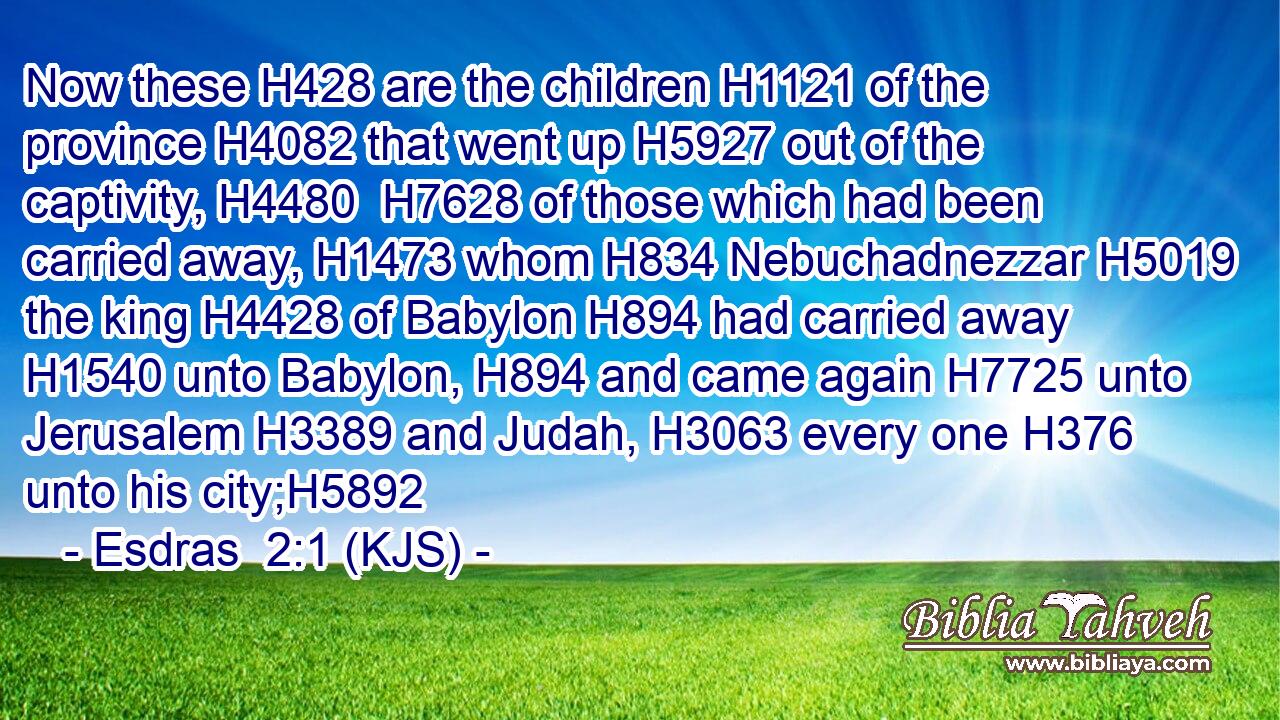 Now these H428 are the children H1121 of the province H4082 that went up H5927 out of the captivity, H4480  H7628 of those which had been carried away, H1473 whom H834 Nebuchadnezzar H5019 the king H4428 of Babylon H894 had carried away H1540 unto Babylon, H894 and came again H7725 unto Jerusalem H3389 and Judah, H3063 every one H376 unto his city;H5892