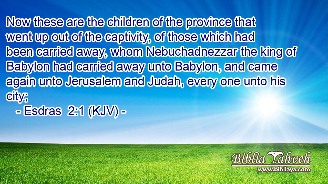 Now these are the children of the province that went up out of the captivity, of those which had been carried away, whom Nebuchadnezzar the king of Babylon had carried away unto Babylon, and came again unto Jerusalem and Judah, every one unto his city;