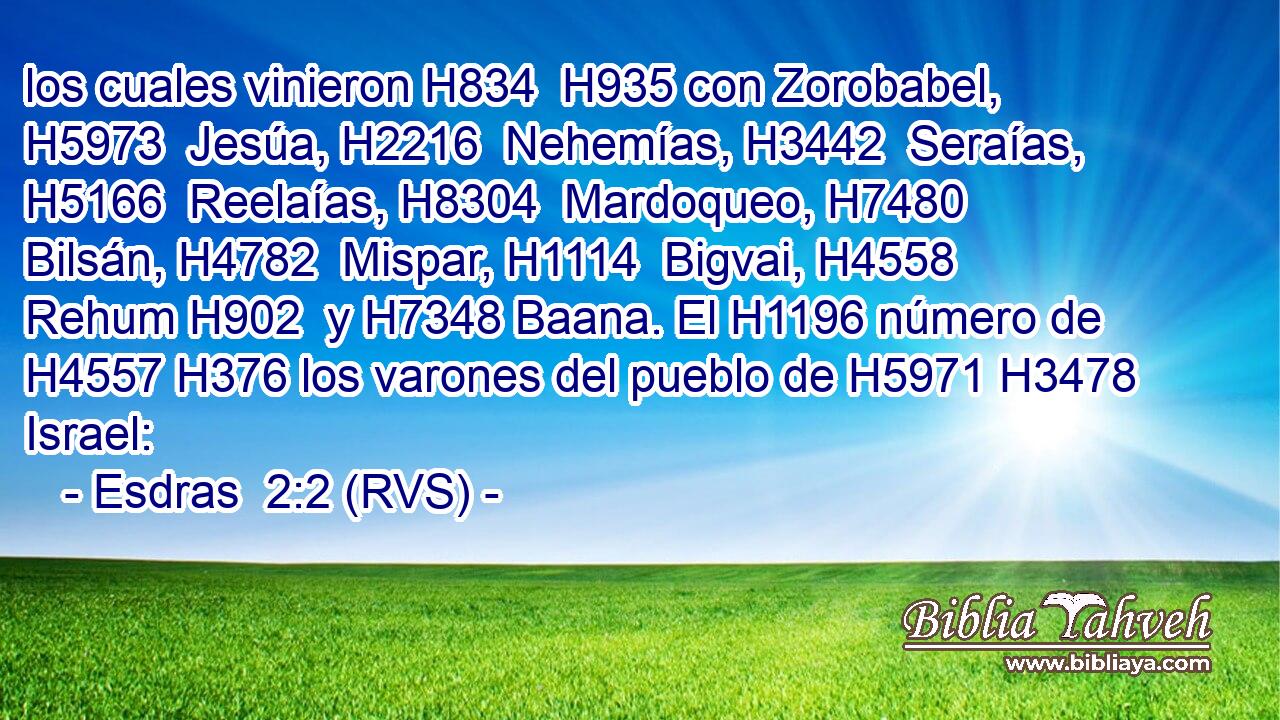 los cuales vinieron H834  H935 con Zorobabel, H5973  Jesúa, H2216  Nehemías, H3442  Seraías, H5166  Reelaías, H8304  Mardoqueo, H7480  Bilsán, H4782  Mispar, H1114  Bigvai, H4558  Rehum H902  y H7348 Baana. El H1196 número de H4557 H376 los varones del pueblo de H5971 H3478 Israel: 
