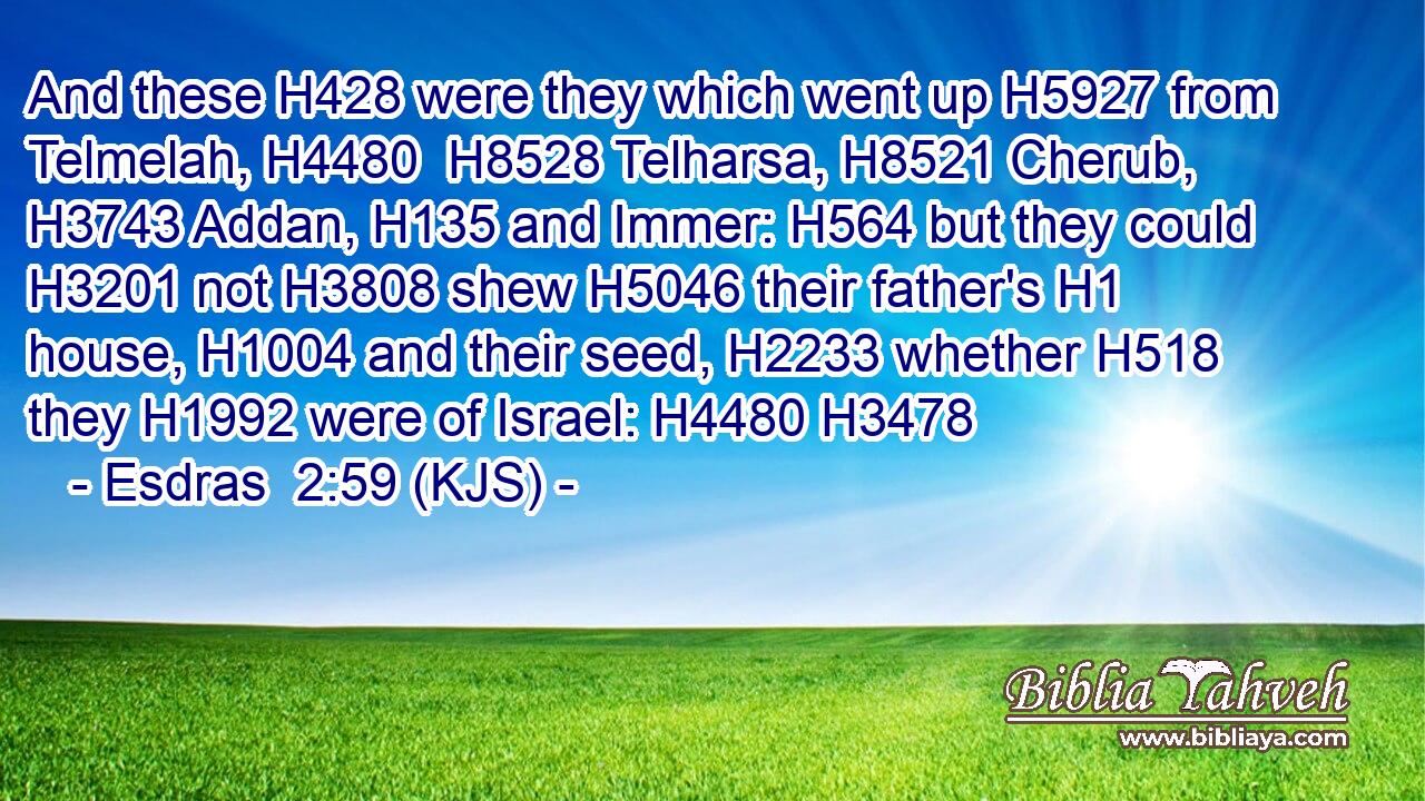 And these H428 were they which went up H5927 from Telmelah, H4480  H8528 Telharsa, H8521 Cherub, H3743 Addan, H135 and Immer: H564 but they could H3201 not H3808 shew H5046 their father's H1 house, H1004 and their seed, H2233 whether H518 they H1992 were of Israel: H4480 H3478