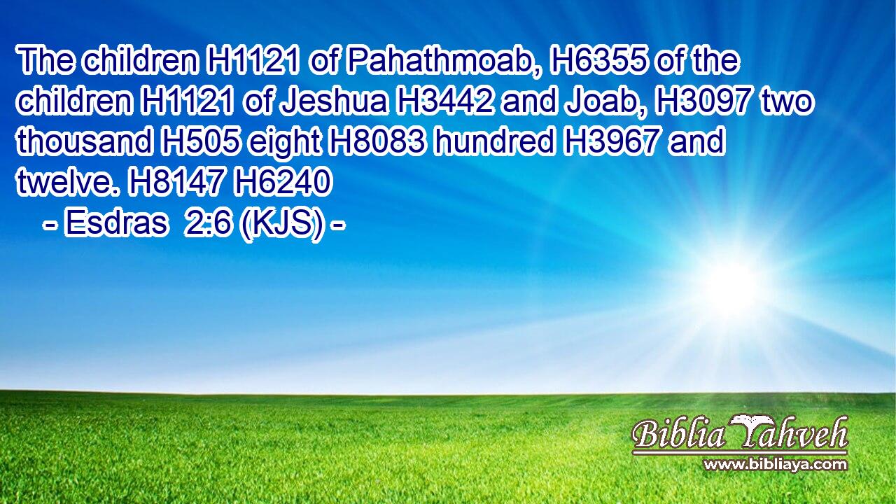 The children H1121 of Pahathmoab, H6355 of the children H1121 of Jeshua H3442 and Joab, H3097 two thousand H505 eight H8083 hundred H3967 and twelve. H8147 H6240