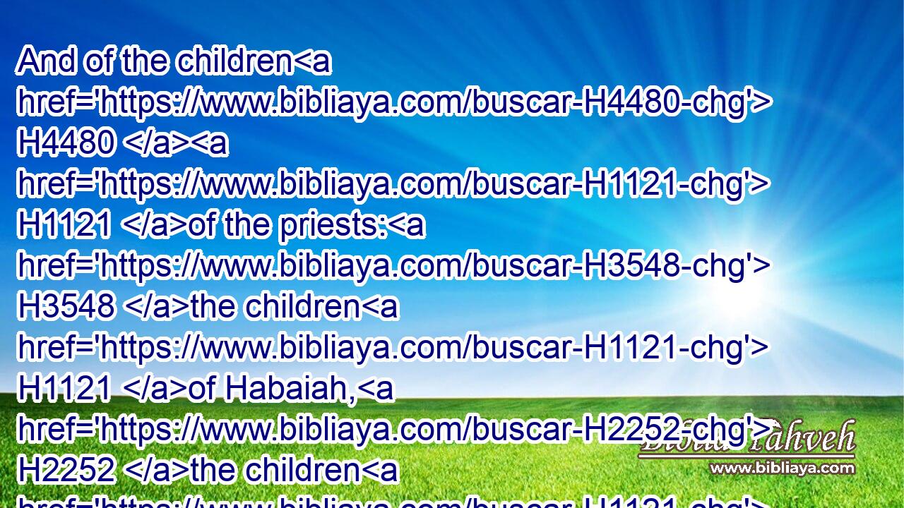 And of the children H4480  H1121 of the priests: H3548 the children H1121 of Habaiah, H2252 the children H1121 of Koz, H6976 the children H1121 of Barzillai; H1271 which H834 took H3947 a wife H802 of the daughters H4480  H1323 of Barzillai H1271 the Gileadite, H1569 and was called H7121 after H5921 their name:H8034