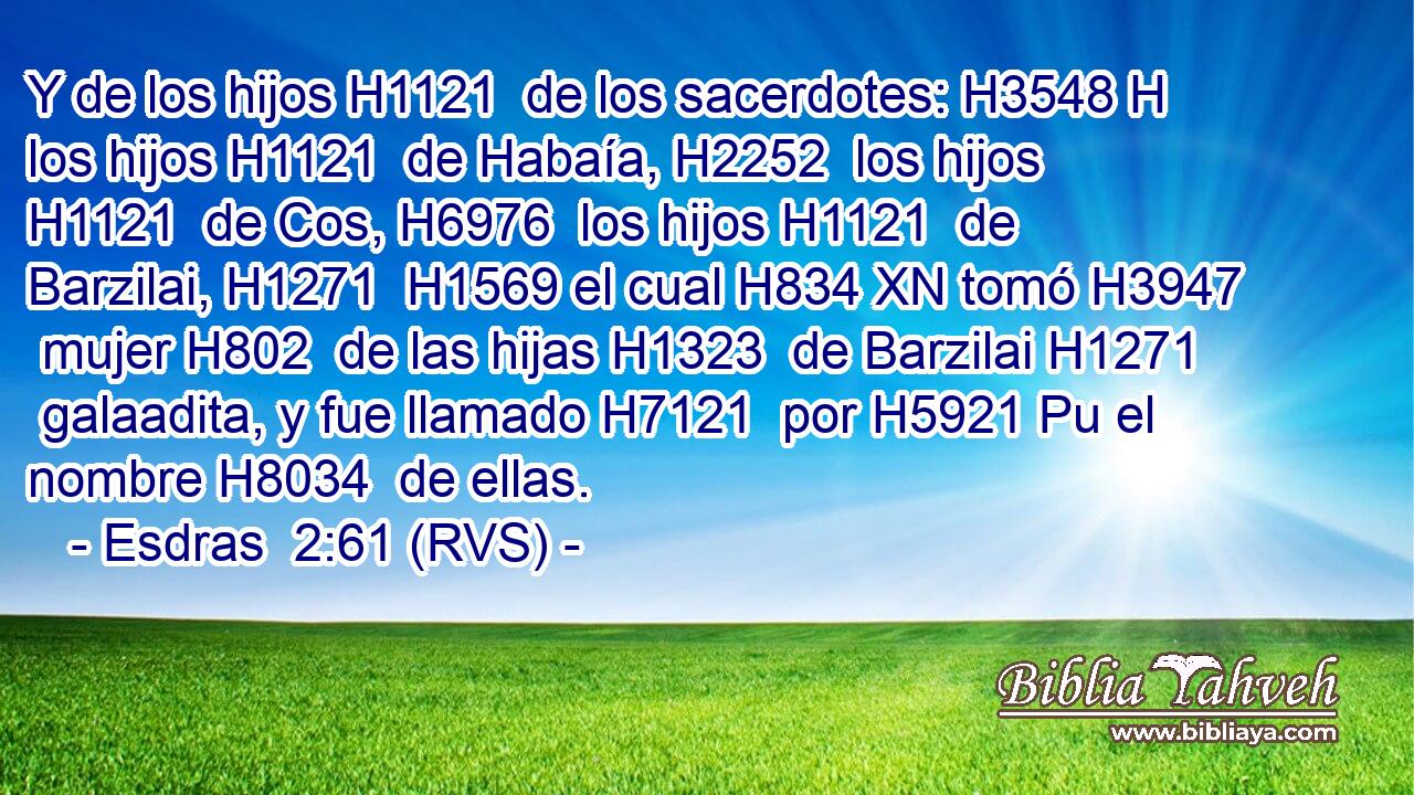 Y de los hijos H1121  de los sacerdotes: H3548 H los hijos H1121  de Habaía, H2252  los hijos H1121  de Cos, H6976  los hijos H1121  de Barzilai, H1271  H1569 el cual H834 XN tomó H3947  mujer H802  de las hijas H1323  de Barzilai H1271  galaadita, y fue llamado H7121  por H5921 Pu el nombre H8034  de ellas. 