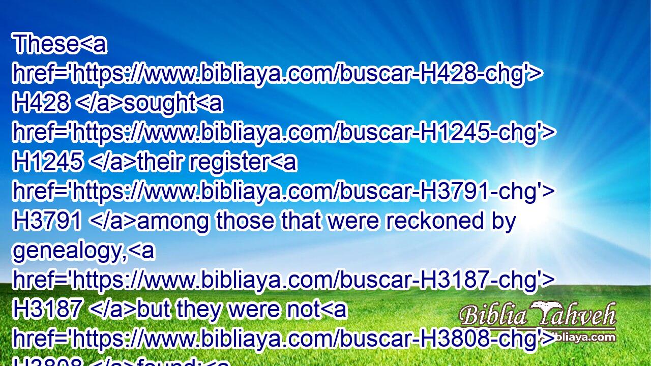These H428 sought H1245 their register H3791 among those that were reckoned by genealogy, H3187 but they were not H3808 found: H4672 therefore were they, as polluted, put H1351 from H4480 the priesthood.H3550