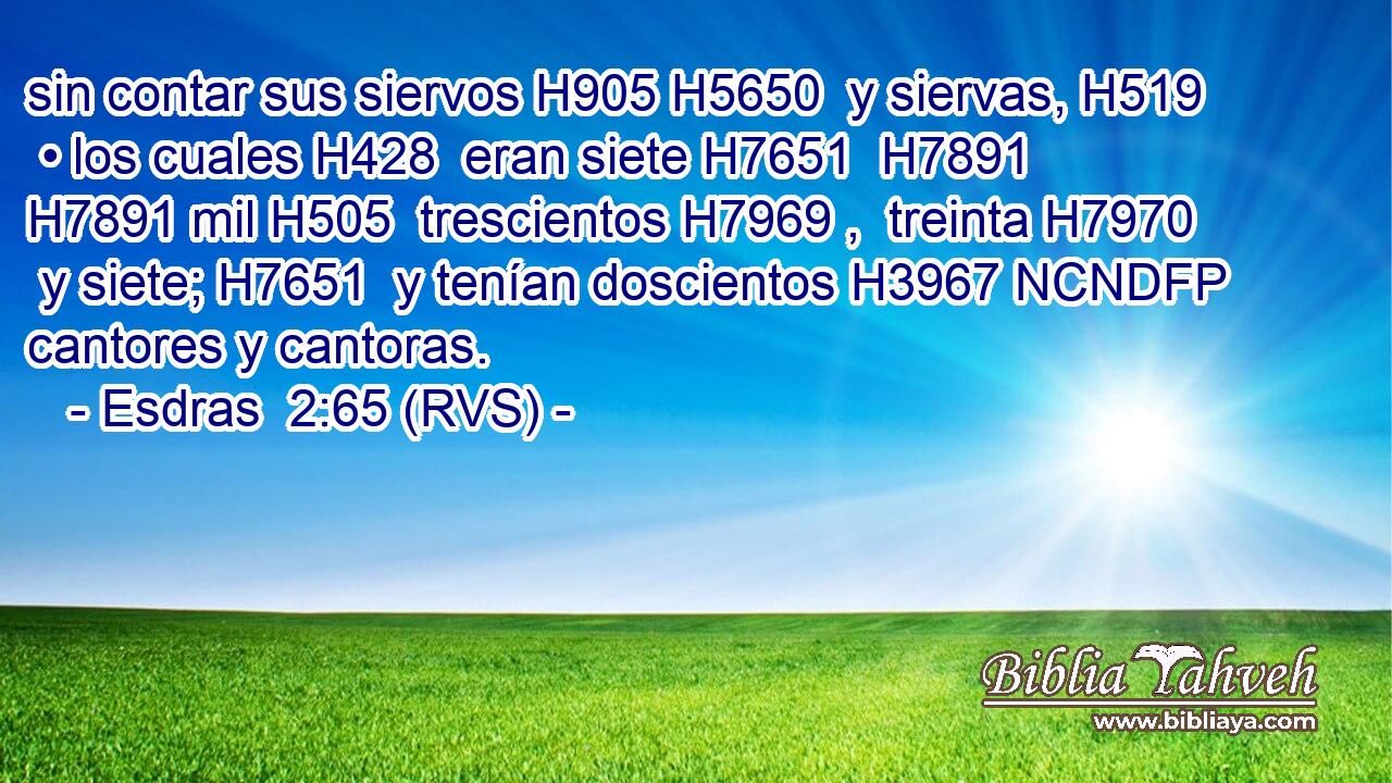 sin contar sus siervos H905 H5650  y siervas, H519  • los cuales H428  eran siete H7651  H7891 H7891 mil H505  trescientos H7969 ,  treinta H7970  y siete; H7651  y tenían doscientos H3967 NCNDFP cantores y cantoras. 