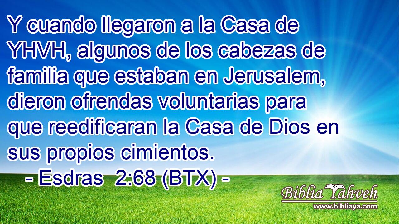 Y cuando llegaron a la Casa de YHVH, algunos de los cabezas de familia que estaban en Jerusalem, dieron ofrendas voluntarias para que reedificaran la Casa de Dios en sus propios cimientos.