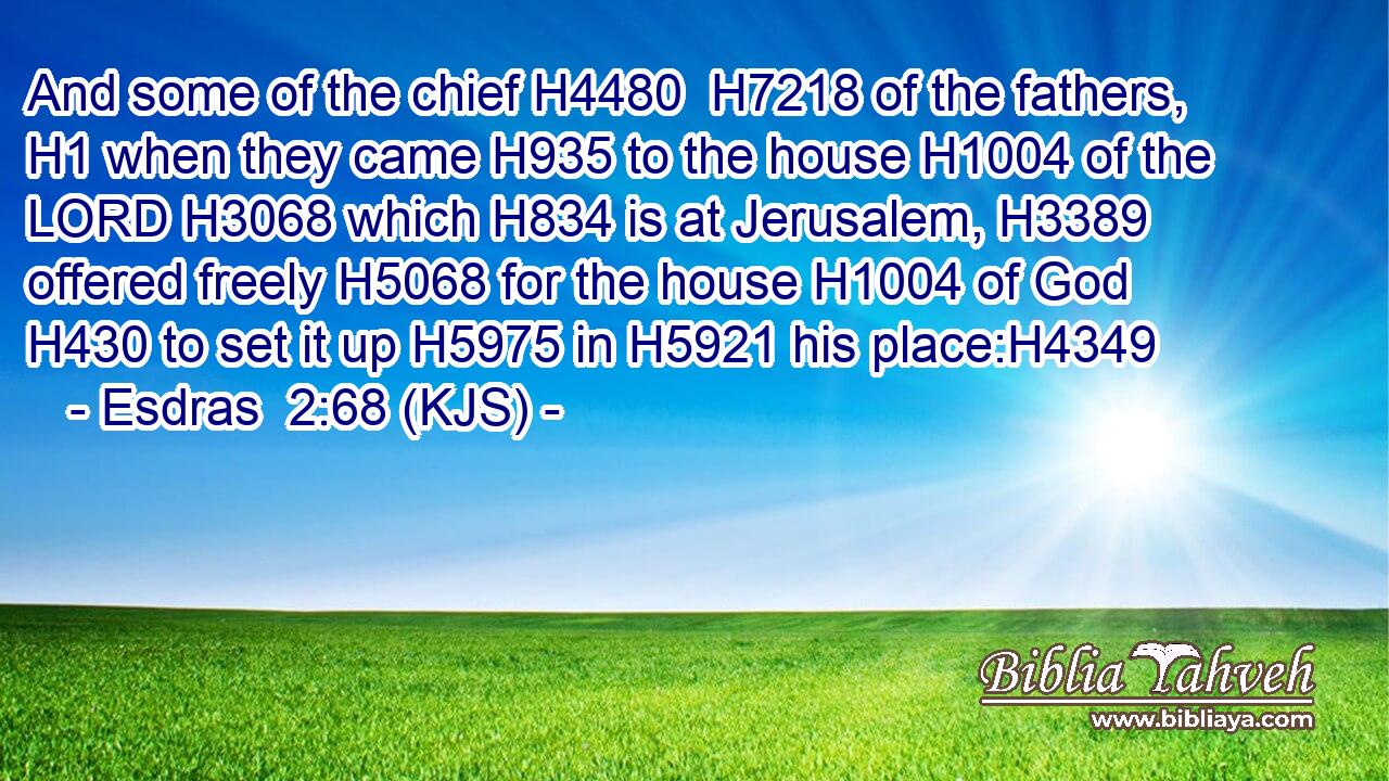 And some of the chief H4480  H7218 of the fathers, H1 when they came H935 to the house H1004 of the LORD H3068 which H834 is at Jerusalem, H3389 offered freely H5068 for the house H1004 of God H430 to set it up H5975 in H5921 his place:H4349