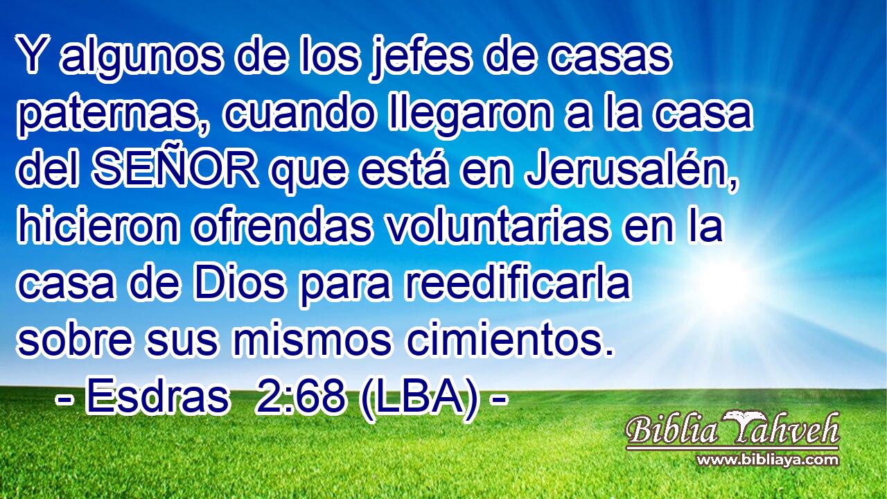 Y algunos de los jefes de casas paternas, cuando llegaron a la casa del SEÑOR que está en Jerusalén, hicieron ofrendas voluntarias en la casa de Dios para reedificarla sobre sus mismos cimientos.