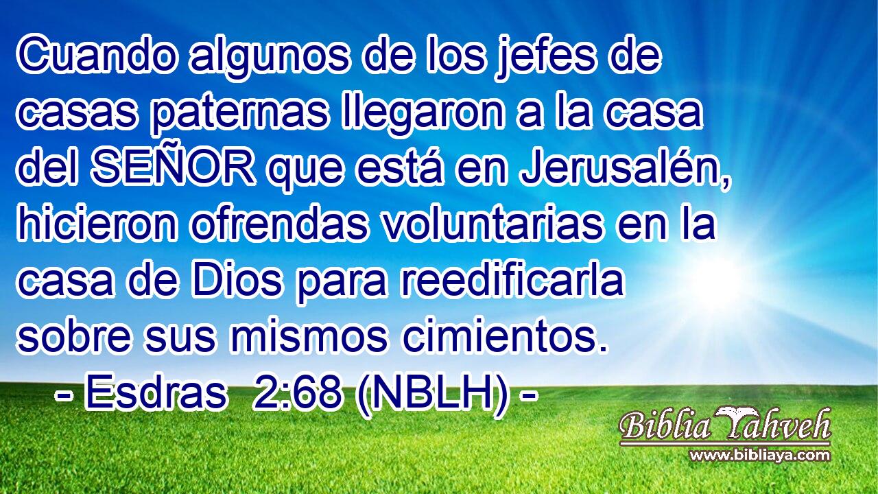  Cuando algunos de los jefes de casas paternas llegaron a la casa del SEÑOR que está en Jerusalén, hicieron ofrendas voluntarias en la casa de Dios para reedificarla sobre sus mismos cimientos. 
