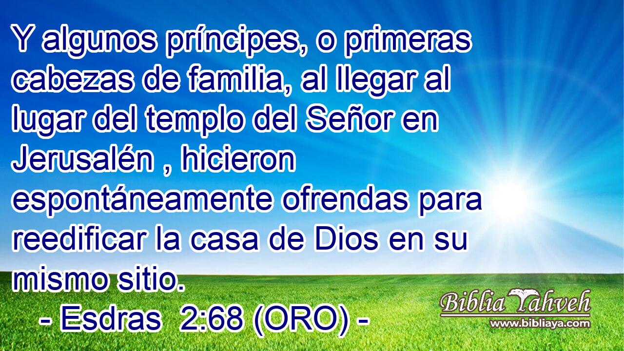  Y algunos príncipes, o primeras cabezas de familia, al llegar al lugar del templo del Señor en Jerusalén , hicieron espontáneamente ofrendas para reedificar la casa de Dios en su mismo sitio. 