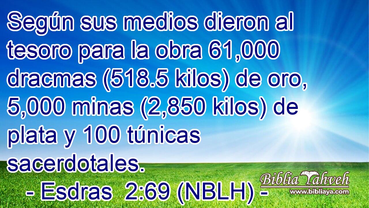  Según sus medios dieron al tesoro para la obra 61,000 dracmas (518.5 kilos) de oro, 5,000 minas (2,850 kilos) de plata y 100 túnicas sacerdotales. 