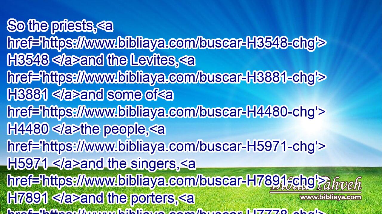 So the priests, H3548 and the Levites, H3881 and some of H4480 the people, H5971 and the singers, H7891 and the porters, H7778 and the Nethinims, H5411 dwelt H3427 in their cities, H5892 and all H3605 Israel H3478 in their cities.H5892