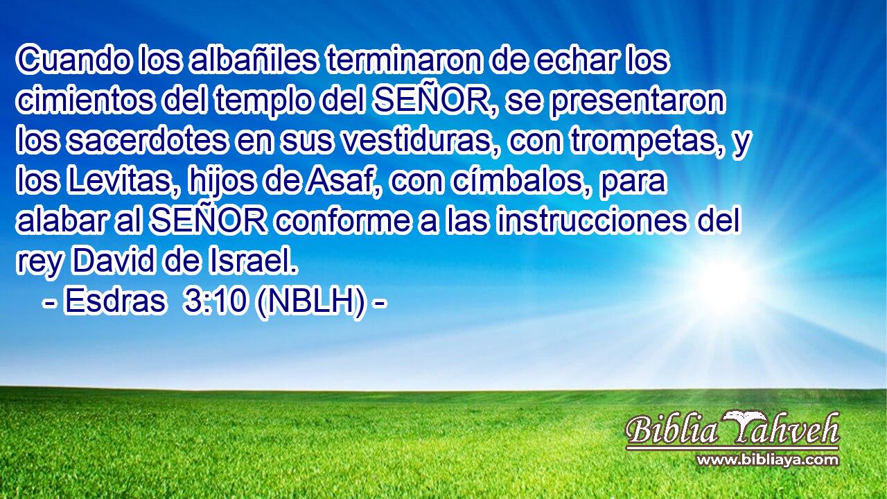  Cuando los albañiles terminaron de echar los cimientos del templo del SEÑOR, se presentaron los sacerdotes en sus vestiduras, con trompetas, y los Levitas, hijos de Asaf, con címbalos, para alabar al SEÑOR conforme a las instrucciones del rey David de Israel. 