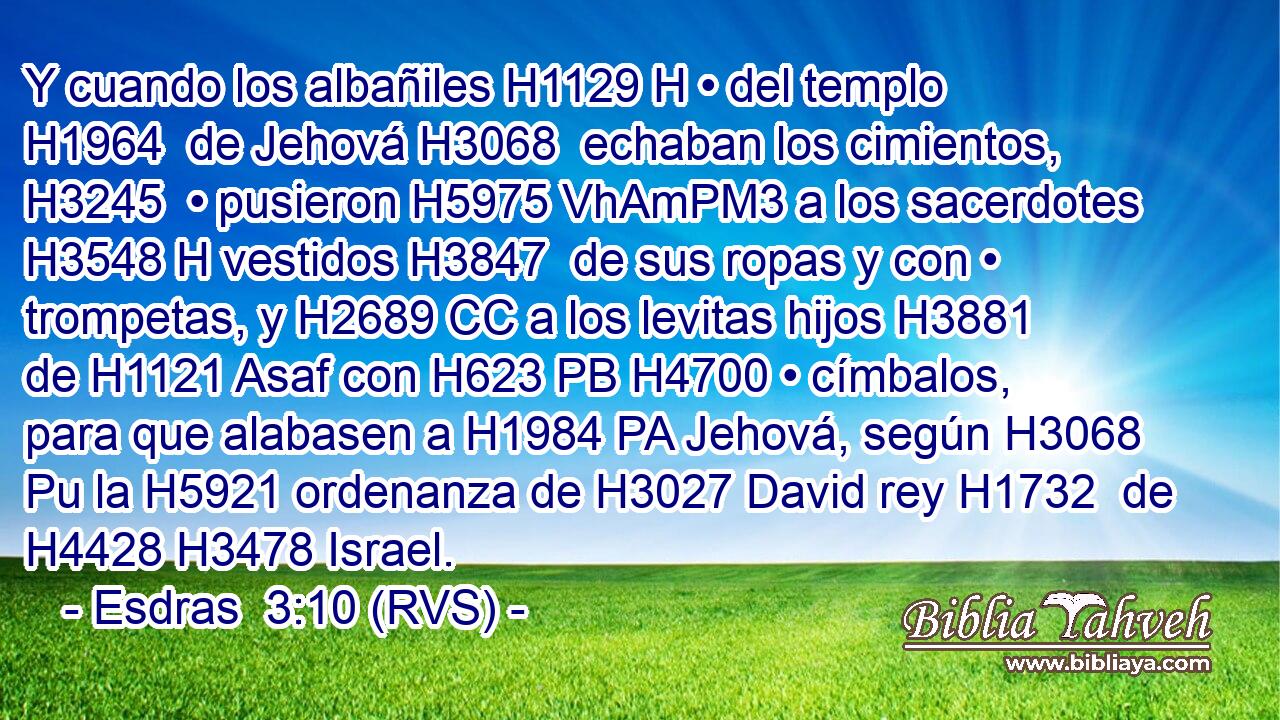 Y cuando los albañiles H1129 H • del templo H1964  de Jehová H3068  echaban los cimientos, H3245  • pusieron H5975 VhAmPM3 a los sacerdotes H3548 H vestidos H3847  de sus ropas y con • trompetas, y H2689 CC a los levitas hijos H3881  de H1121 Asaf con H623 PB H4700 • címbalos, para que alabasen a H1984 PA Jehová, según H3068 Pu la H5921 ordenanza de H3027 David rey H1732  de H4428 H3478 Israel. 