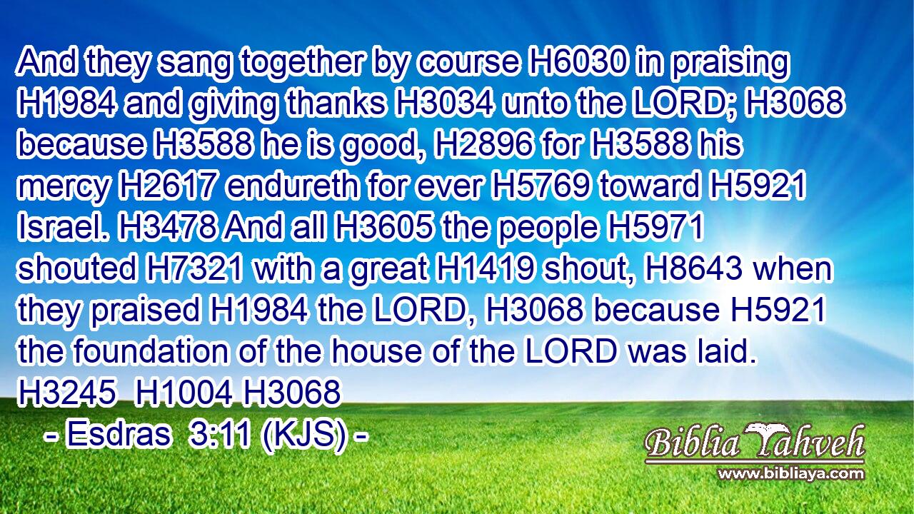 And they sang together by course H6030 in praising H1984 and giving thanks H3034 unto the LORD; H3068 because H3588 he is good, H2896 for H3588 his mercy H2617 endureth for ever H5769 toward H5921 Israel. H3478 And all H3605 the people H5971 shouted H7321 with a great H1419 shout, H8643 when they praised H1984 the LORD, H3068 because H5921 the foundation of the house of the LORD was laid. H3245  H1004 H3068