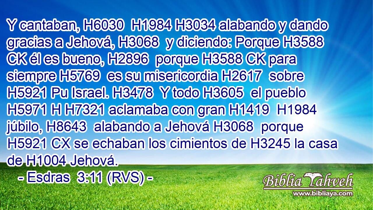 Y cantaban, H6030  H1984 H3034 alabando y dando gracias a Jehová, H3068  y diciendo: Porque H3588 CK él es bueno, H2896  porque H3588 CK para siempre H5769  es su misericordia H2617  sobre H5921 Pu Israel. H3478  Y todo H3605  el pueblo H5971 H H7321 aclamaba con gran H1419  H1984 júbilo, H8643  alabando a Jehová H3068  porque H5921 CX se echaban los cimientos de H3245 la casa de H1004 Jehová. 