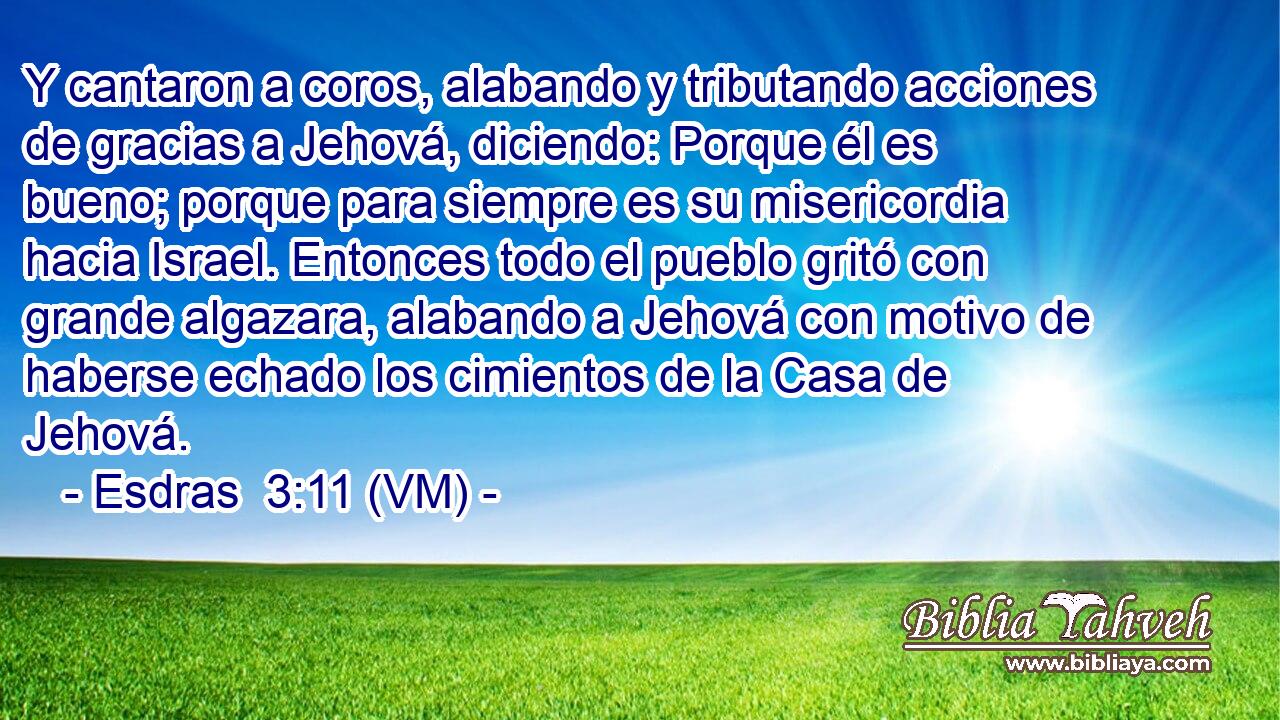  Y cantaron a coros, alabando y tributando acciones de gracias a Jehová, diciendo: Porque él es bueno; porque para siempre es su misericordia hacia Israel. Entonces todo el pueblo gritó con grande algazara, alabando a Jehová con motivo de haberse echado los cimientos de la Casa de Jehová. 