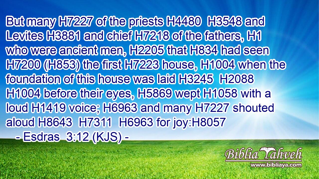But many H7227 of the priests H4480  H3548 and Levites H3881 and chief H7218 of the fathers, H1 who were ancient men, H2205 that H834 had seen H7200 (H853) the first H7223 house, H1004 when the foundation of this house was laid H3245  H2088  H1004 before their eyes, H5869 wept H1058 with a loud H1419 voice; H6963 and many H7227 shouted aloud H8643  H7311  H6963 for joy:H8057