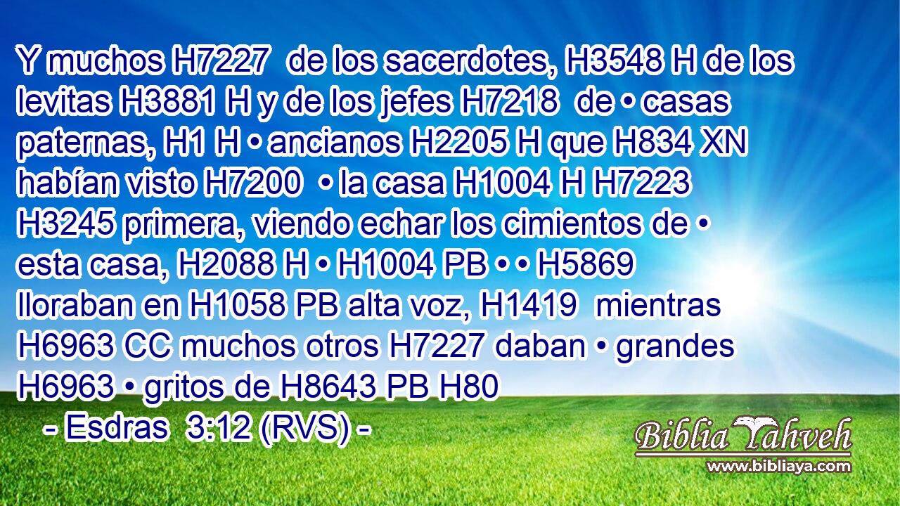 Y muchos H7227  de los sacerdotes, H3548 H de los levitas H3881 H y de los jefes H7218  de • casas paternas, H1 H • ancianos H2205 H que H834 XN habían visto H7200  • la casa H1004 H H7223 H3245 primera, viendo echar los cimientos de • esta casa, H2088 H • H1004 PB • • H5869  lloraban en H1058 PB alta voz, H1419  mientras H6963 CC muchos otros H7227 daban • grandes H6963 • gritos de H8643 PB H80
