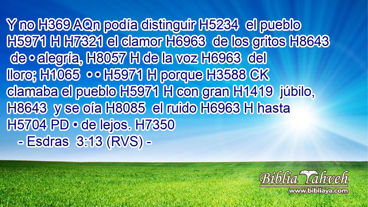 Y no H369 AQn podía distinguir H5234  el pueblo H5971 H H7321 el clamor H6963  de los gritos H8643  de • alegría, H8057 H de la voz H6963  del lloro; H1065  • • H5971 H porque H3588 CK clamaba el pueblo H5971 H con gran H1419  júbilo, H8643  y se oía H8085  el ruido H6963 H hasta H5704 PD • de lejos. H7350  
