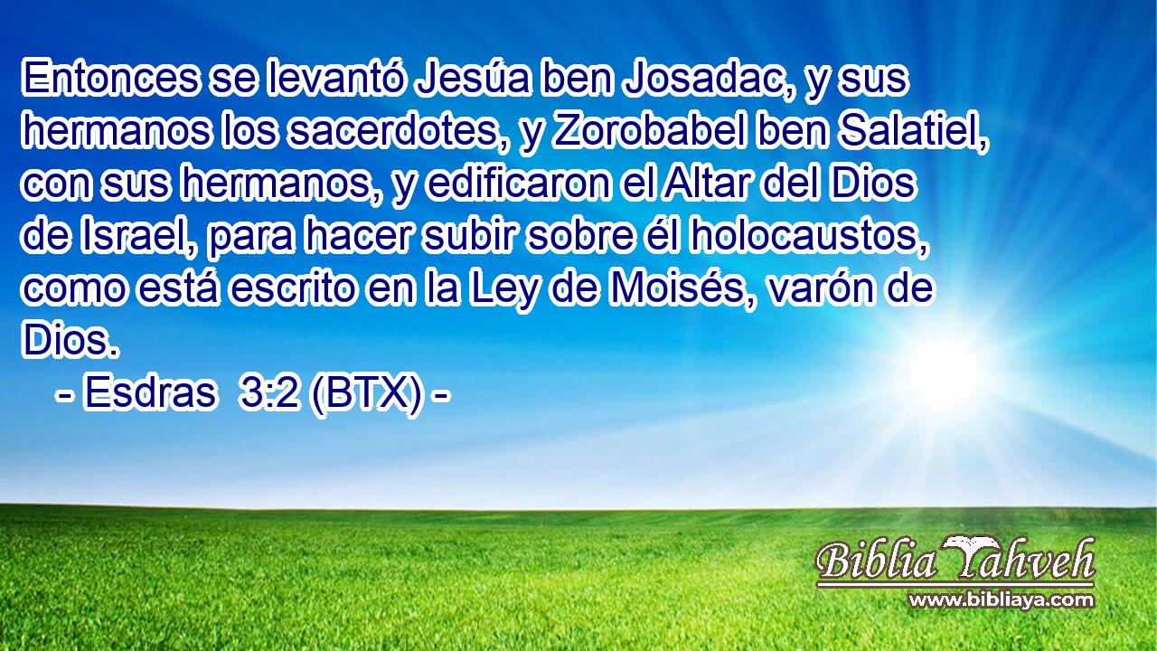 Entonces se levantó Jesúa ben Josadac, y sus hermanos los sacerdotes, y Zorobabel ben Salatiel, con sus hermanos, y edificaron el Altar del Dios de Israel, para hacer subir sobre él holocaustos, como está escrito en la Ley de Moisés, varón de Dios.