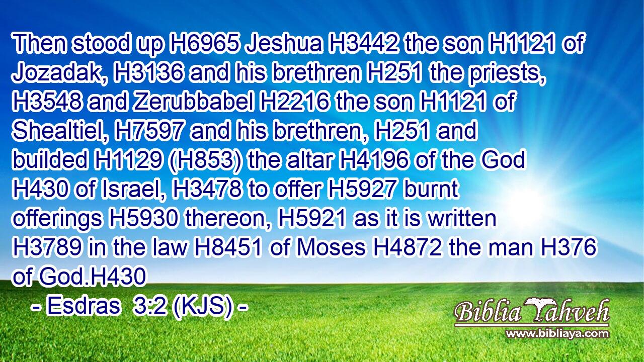 Then stood up H6965 Jeshua H3442 the son H1121 of Jozadak, H3136 and his brethren H251 the priests, H3548 and Zerubbabel H2216 the son H1121 of Shealtiel, H7597 and his brethren, H251 and builded H1129 (H853) the altar H4196 of the God H430 of Israel, H3478 to offer H5927 burnt offerings H5930 thereon, H5921 as it is written H3789 in the law H8451 of Moses H4872 the man H376 of God.H430