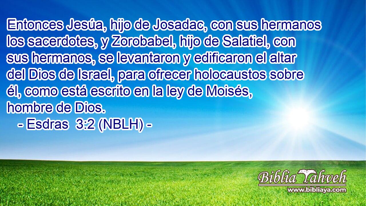  Entonces Jesúa, hijo de Josadac, con sus hermanos los sacerdotes, y Zorobabel, hijo de Salatiel, con sus hermanos, se levantaron y edificaron el altar del Dios de Israel, para ofrecer holocaustos sobre él, como está escrito en la ley de Moisés, hombre de Dios. 