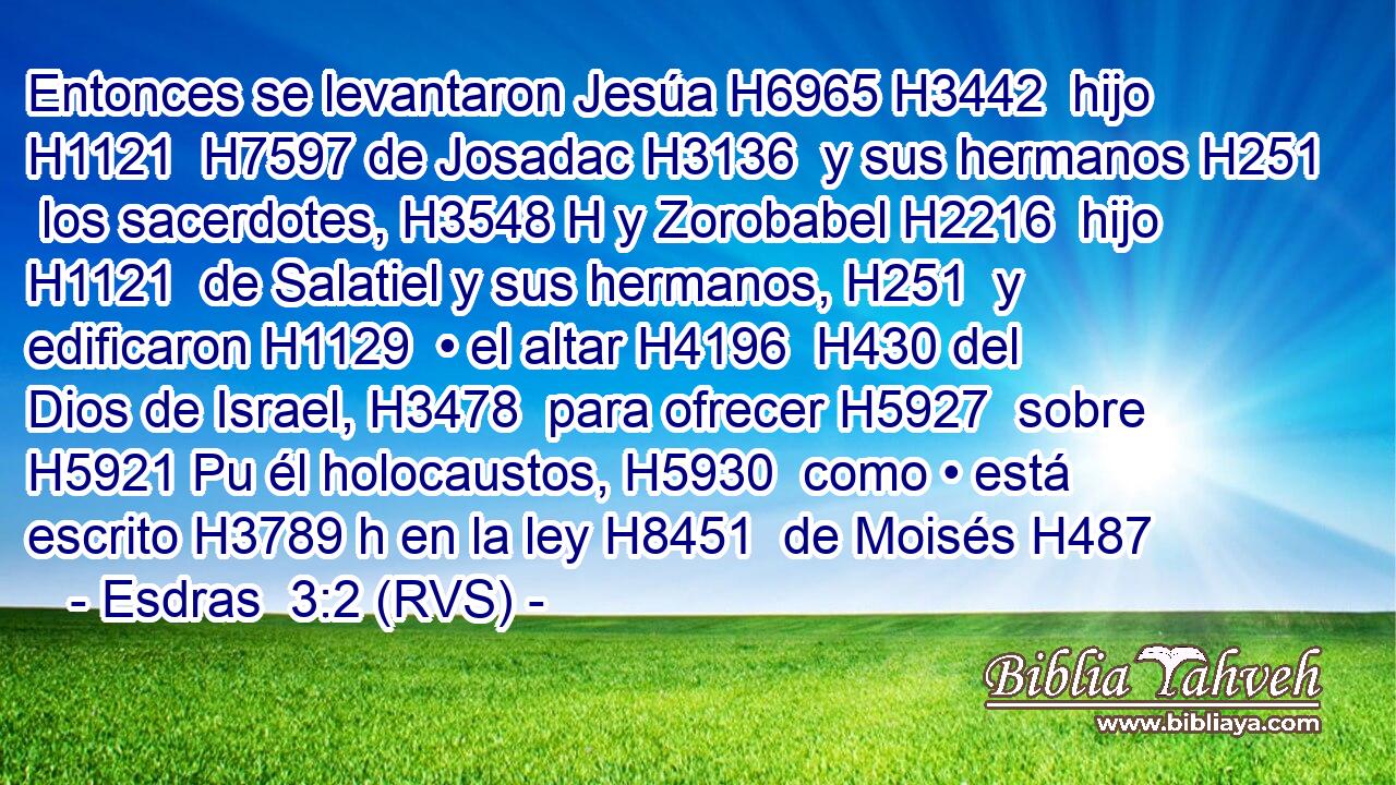 Entonces se levantaron Jesúa H6965 H3442  hijo H1121  H7597 de Josadac H3136  y sus hermanos H251  los sacerdotes, H3548 H y Zorobabel H2216  hijo H1121  de Salatiel y sus hermanos, H251  y edificaron H1129  • el altar H4196  H430 del Dios de Israel, H3478  para ofrecer H5927  sobre H5921 Pu él holocaustos, H5930  como • está escrito H3789 h en la ley H8451  de Moisés H487