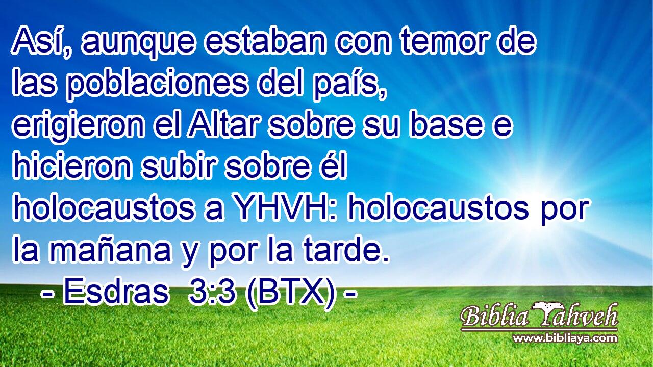 Así, aunque estaban con temor de las poblaciones del país, erigieron el Altar sobre su base e hicieron subir sobre él holocaustos a YHVH: holocaustos por la mañana y por la tarde.