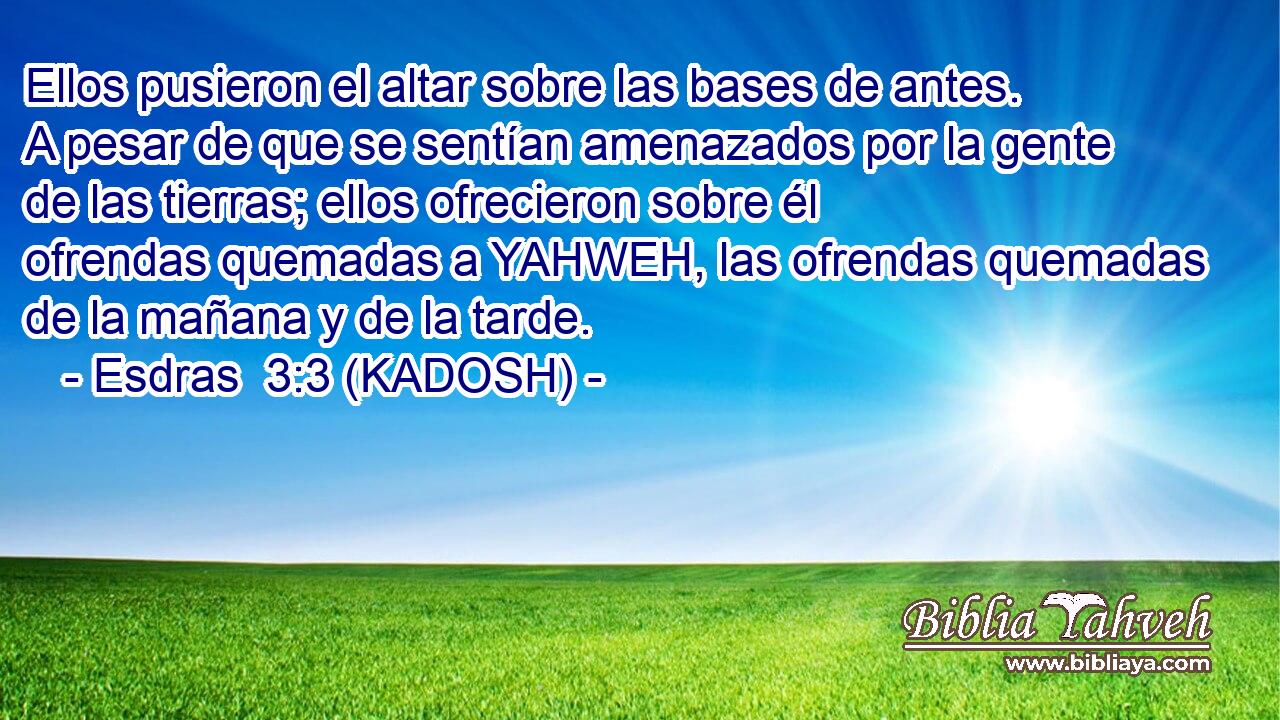  Ellos pusieron el altar sobre las bases de antes. A pesar de que se sentían amenazados por la gente de las tierras; ellos ofrecieron sobre él ofrendas quemadas a YAHWEH, las ofrendas quemadas de la mañana y de la tarde. 