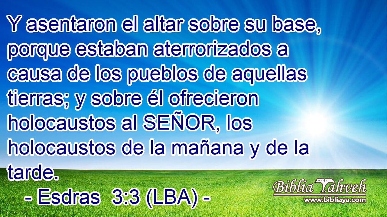Y asentaron el altar sobre su base, porque estaban aterrorizados a causa de los pueblos de aquellas tierras; y sobre él ofrecieron holocaustos al SEÑOR, los holocaustos de la mañana y de la tarde.