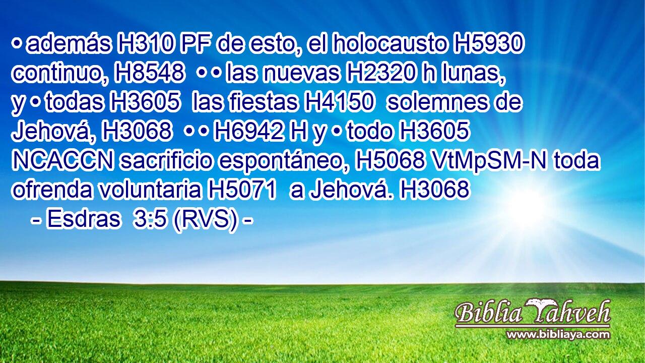 • además H310 PF de esto, el holocausto H5930  continuo, H8548  • • las nuevas H2320 h lunas, y • todas H3605  las fiestas H4150  solemnes de Jehová, H3068  • • H6942 H y • todo H3605 NCACCN sacrificio espontáneo, H5068 VtMpSM-N toda ofrenda voluntaria H5071  a Jehová. H3068  
