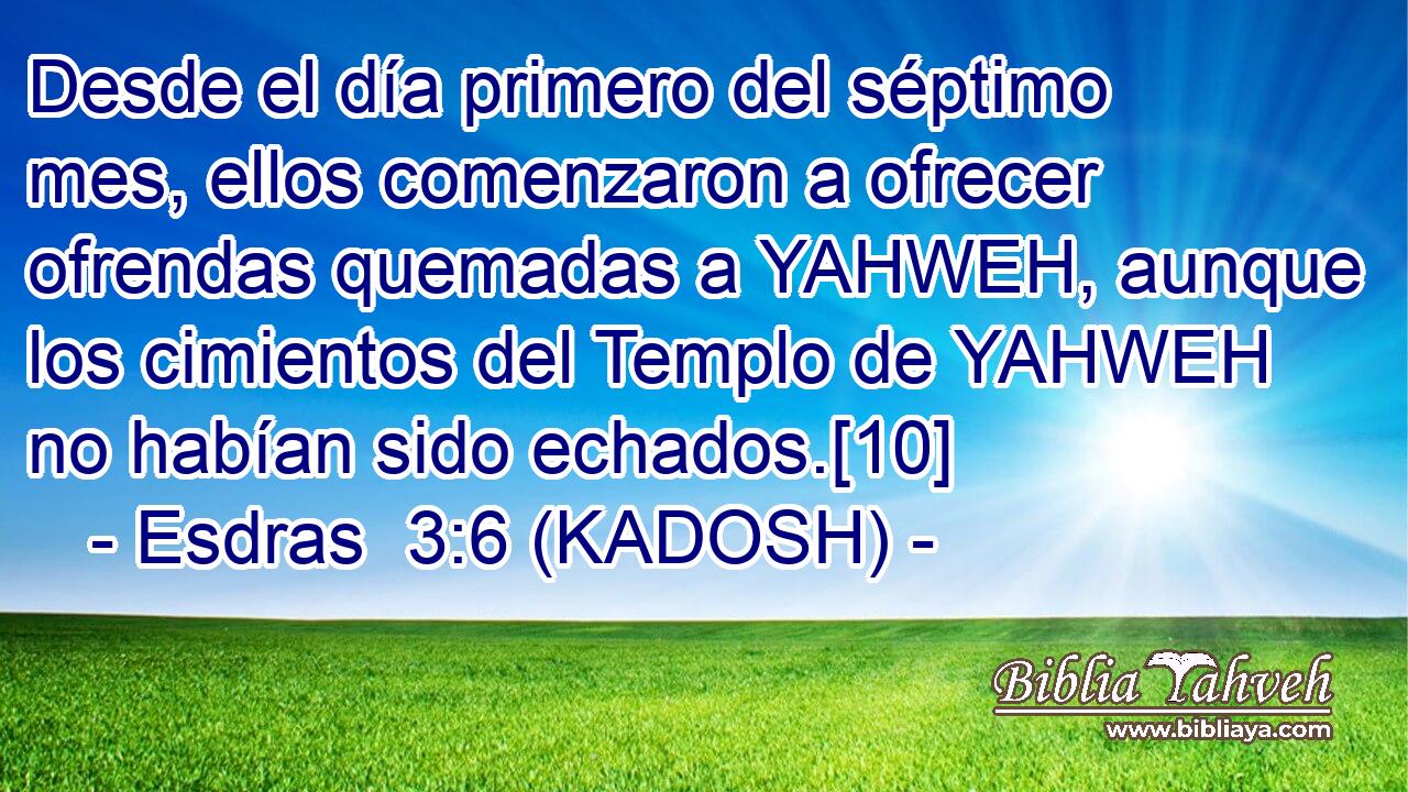  Desde el día primero del séptimo mes, ellos comenzaron a ofrecer ofrendas quemadas a YAHWEH, aunque los cimientos del Templo de YAHWEH no habían sido echados.[10] 