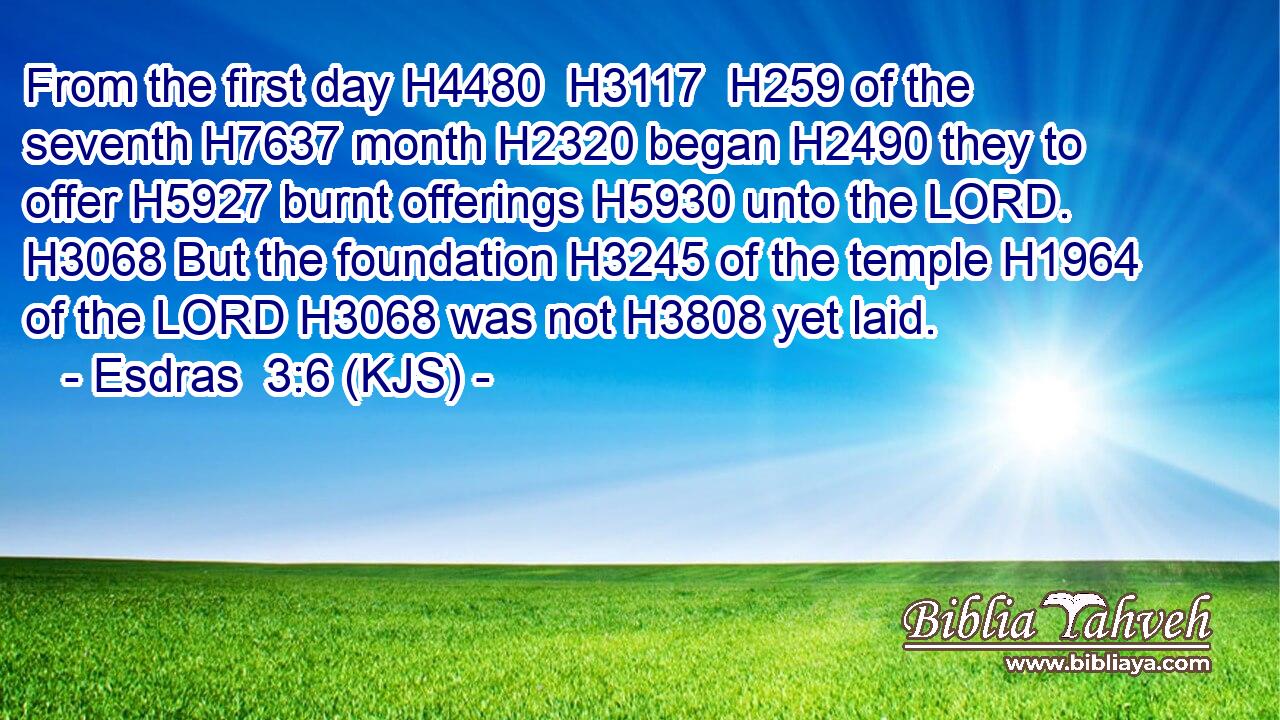 From the first day H4480  H3117  H259 of the seventh H7637 month H2320 began H2490 they to offer H5927 burnt offerings H5930 unto the LORD. H3068 But the foundation H3245 of the temple H1964 of the LORD H3068 was not H3808 yet laid.