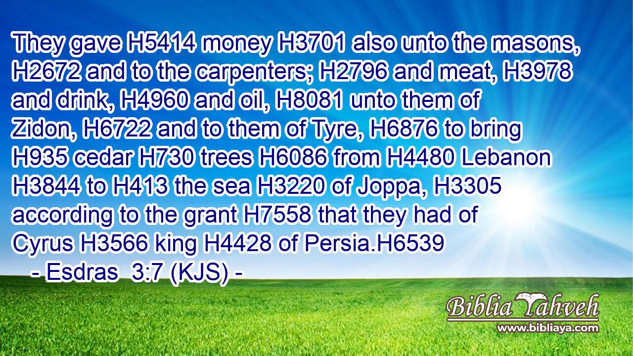 They gave H5414 money H3701 also unto the masons, H2672 and to the carpenters; H2796 and meat, H3978 and drink, H4960 and oil, H8081 unto them of Zidon, H6722 and to them of Tyre, H6876 to bring H935 cedar H730 trees H6086 from H4480 Lebanon H3844 to H413 the sea H3220 of Joppa, H3305 according to the grant H7558 that they had of Cyrus H3566 king H4428 of Persia.H6539
