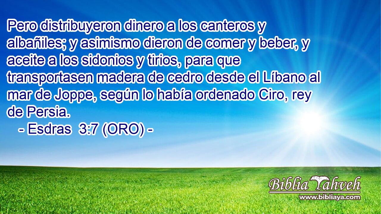  Pero distribuyeron dinero a los canteros y albañiles; y asimismo dieron de comer y beber, y aceite a los sidonios y tirios, para que transportasen madera de cedro desde el Líbano al mar de Joppe, según lo había ordenado Ciro, rey de Persia. 