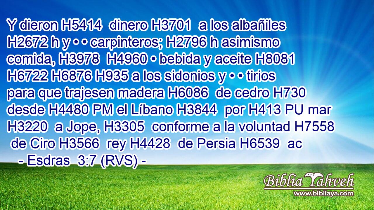 Y dieron H5414  dinero H3701  a los albañiles H2672 h y • • carpinteros; H2796 h asimismo comida, H3978  H4960 • bebida y aceite H8081  H6722 H6876 H935 a los sidonios y • • tirios para que trajesen madera H6086  de cedro H730  desde H4480 PM el Líbano H3844  por H413 PU mar H3220  a Jope, H3305  conforme a la voluntad H7558  de Ciro H3566  rey H4428  de Persia H6539  ac