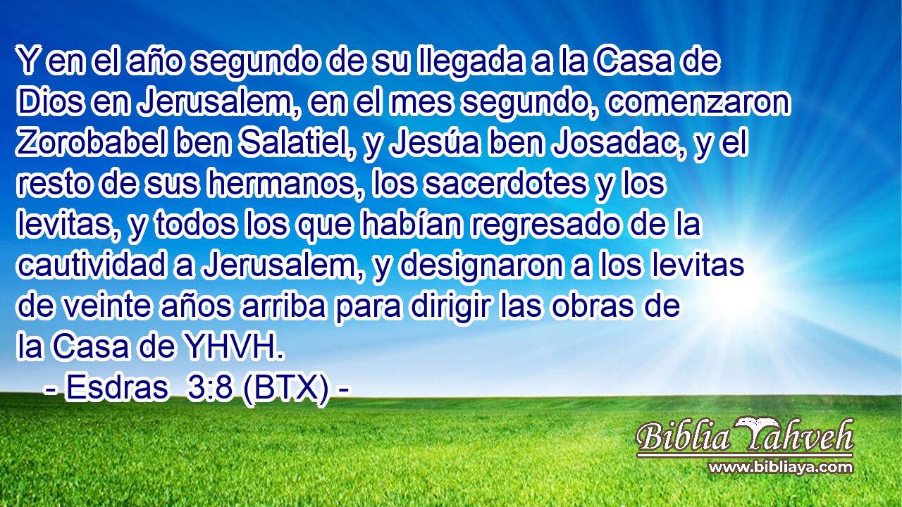 Y en el año segundo de su llegada a la Casa de Dios en Jerusalem, en el mes segundo, comenzaron Zorobabel ben Salatiel, y Jesúa ben Josadac, y el resto de sus hermanos, los sacerdotes y los levitas, y todos los que habían regresado de la cautividad a Jerusalem, y designaron a los levitas de veinte años arriba para dirigir las obras de la Casa de YHVH.
